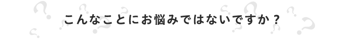 こんなことにお悩みではないですか？