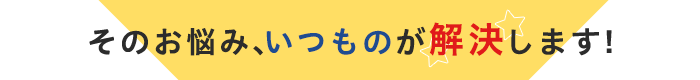 そのお悩み、いつものが解決します