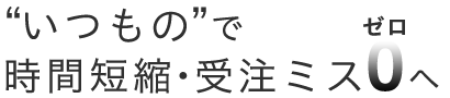 いつもので時間短縮・受注ミス0(ゼロへ)